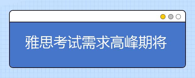 雅思考试需求高峰期将至，11、12月机考及纸笔安排出炉