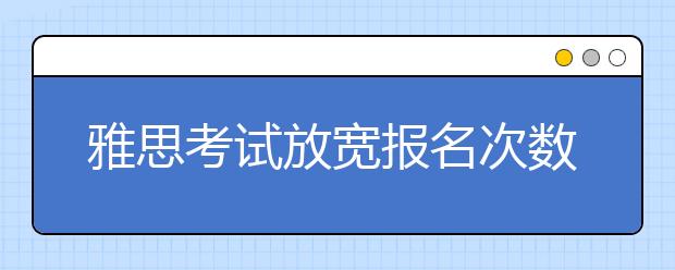 雅思考试放宽报名次数的限制 可同时预订5场
