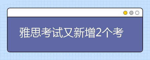 雅思考试又新增2个考点 总考点已达68个