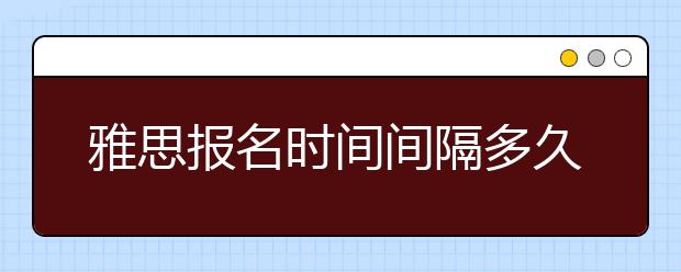 雅思报名时间间隔多久？最新雅思考试报名流程