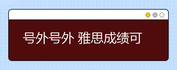 号外号外 雅思成绩可用于申请移民加拿大