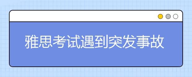 雅思考试遇到突发事故别慌神 这些内容你要提前了解