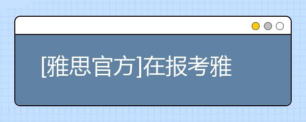 [雅思官方]在报考雅思考试前，你需要搞清楚的二三事