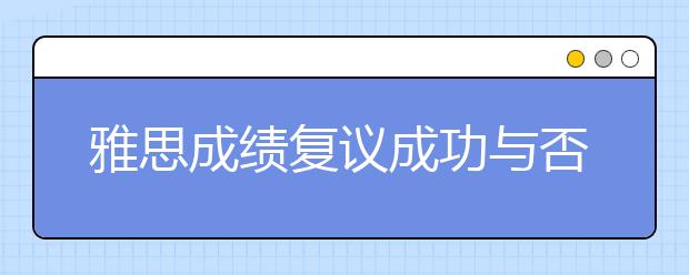 雅思成绩复议成功与否取决于谁？只在乎你！