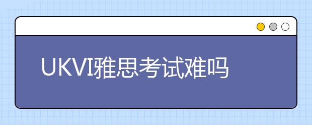 UKVI雅思考试难吗？与普通雅思考试流程有哪些异同？