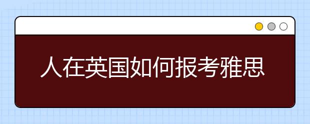 人在英国如何报考雅思考试？送你雅思跨国报考指南