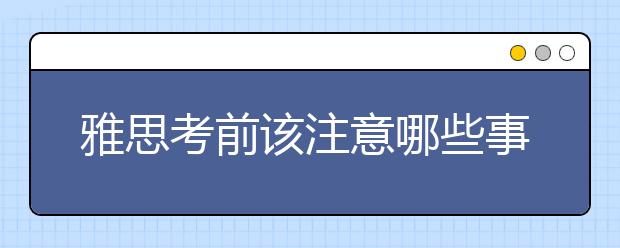 雅思考前该注意哪些事项?你必须知道这3点