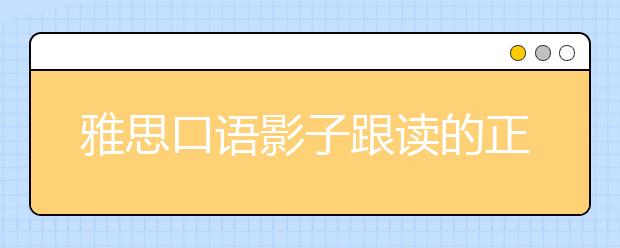雅思口语影子跟读的正确方法，如何把“神”的学习方法化为己用？
