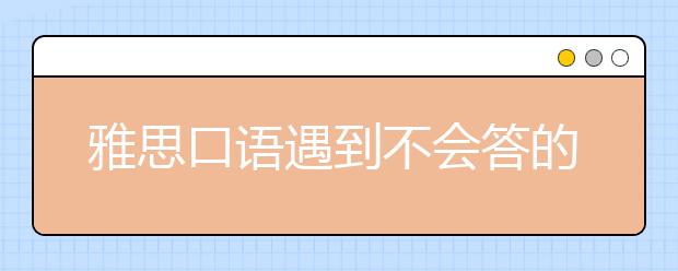 雅思口语遇到不会答的问题怎么办?