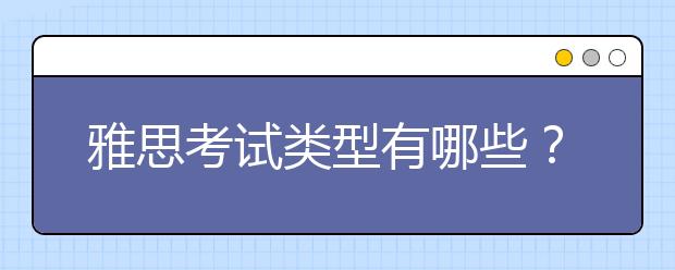 雅思考试类型有哪些？a类和g类区别有哪些？