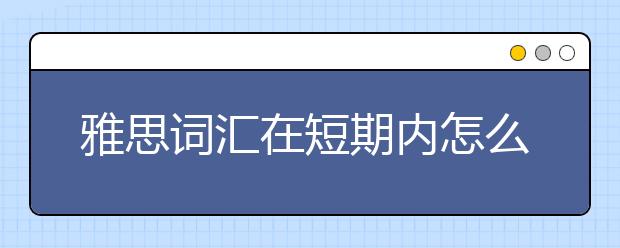 雅思词汇在短期内怎么高效积累？