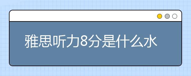 雅思听力8分是什么水平？怎么才能得8分