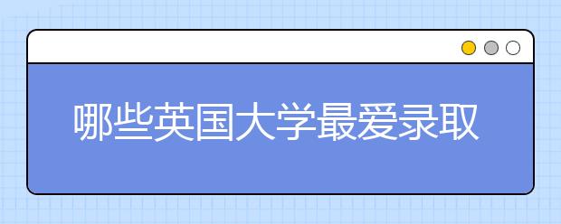 哪些英国大学最爱录取中国学生?盘点一波!