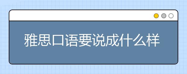 雅思口语要说成什么样子才能达到6.5之了解评分标准