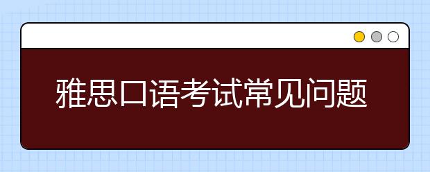 雅思口语考试常见问题以及应对方法