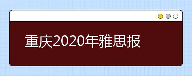 重庆2020年雅思报名入口已开通【附新雅思费用】