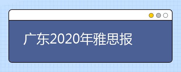 广东2020年雅思报名入口已开通【附新雅思费用】