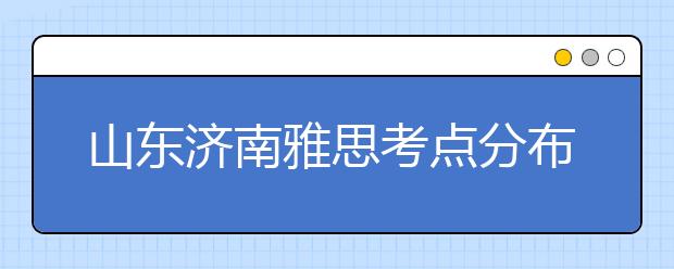 山东济南雅思考点分布情况【附雅思报名及考位查询入口】