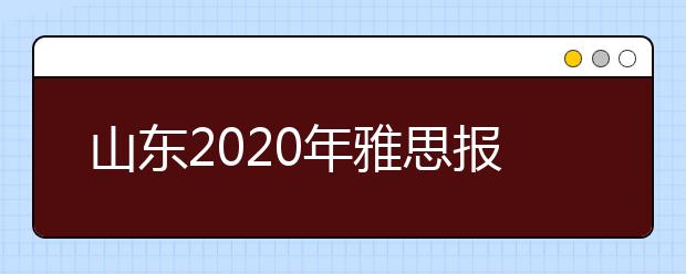 山东2020年雅思报名入口已开通【附新雅思费用】