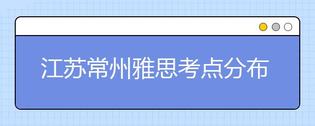 江苏常州雅思考点分布情况【附雅思报名及考位查询入口】