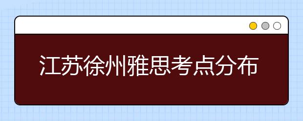 江苏徐州雅思考点分布情况【附雅思报名及考位查询入口】