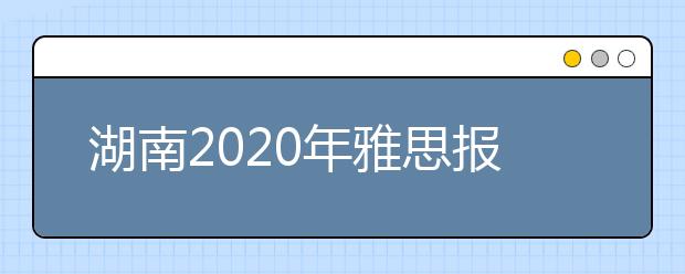 湖南2020年雅思报名入口已开通【附新雅思费用】