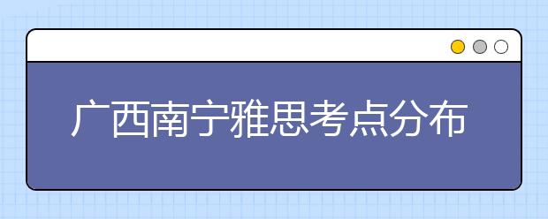 广西南宁雅思考点分布情况【附雅思报名及考位查询入口】