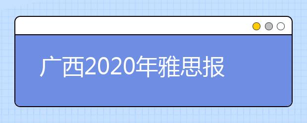 广西2020年雅思报名入口已开通【附新雅思费用】