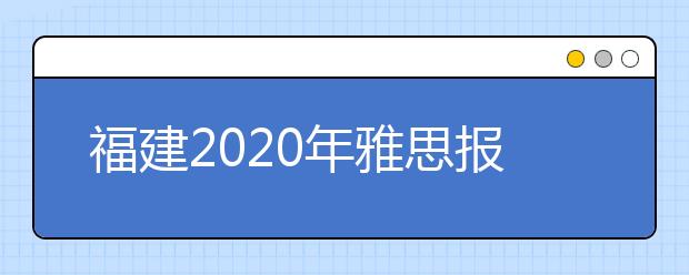 福建2020年雅思报名入口已开通【附新雅思费用】