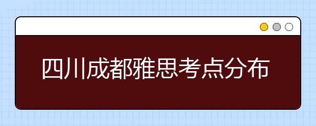 四川成都雅思考点分布情况【附雅思报名及考位查询入口】
