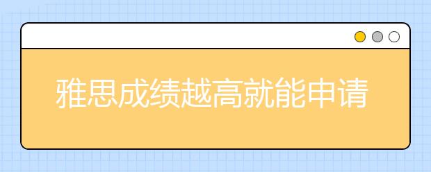 雅思成绩越高就能申请到更好的学校吗?