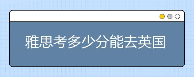 雅思考多少分能去英国留学？雅思5.5分能去英国留学吗？