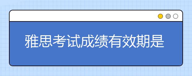 雅思考试成绩有效期是多久?很多院校只承认一年成绩?