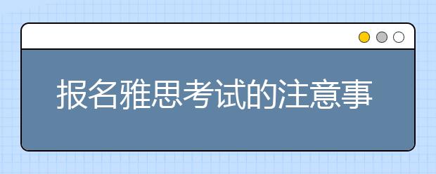 报名雅思考试的注意事项有哪些?