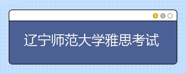 辽宁师范大学雅思考试考场发生变更