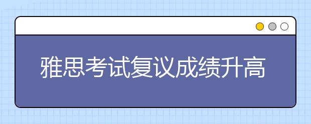 雅思考试复议成绩升高怎么申请退款 退款注意事项有哪些
