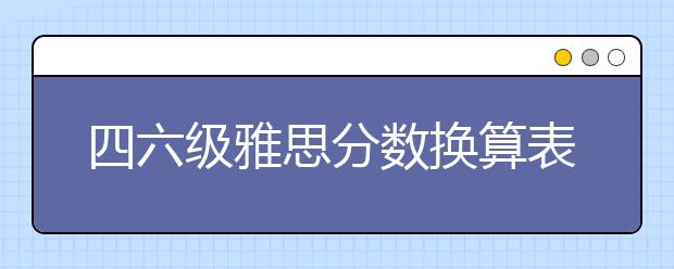 四六级雅思分数换算表 教你对比四六级和雅思成绩