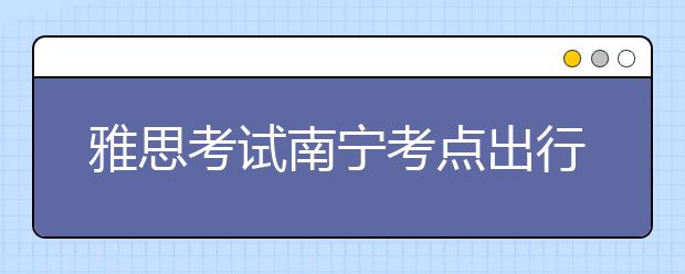雅思考试南宁考点出行提示--2021年6月10日至11月30日