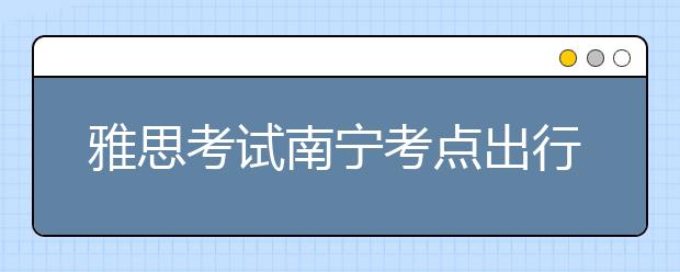 雅思考试南宁考点出行提醒--2021年6月10日至11月30日