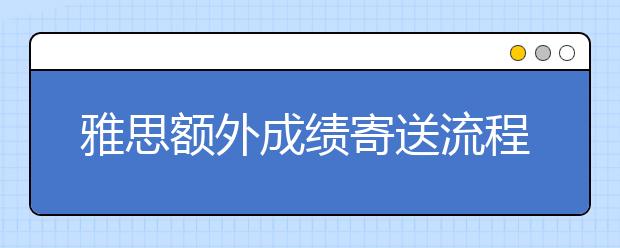 雅思额外成绩寄送流程和费用说明