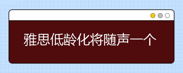 雅思低龄化将随声一个数十亿的培训市场