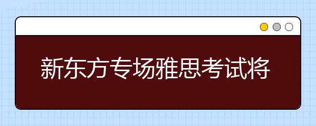 新东方专场雅思考试将提供300个雅思考位