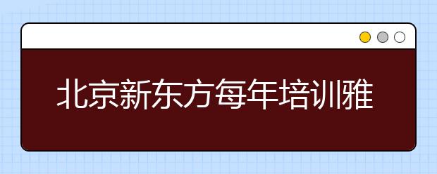 北京新东方每年培训雅思学生达3万人次