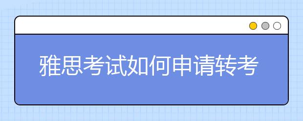 雅思考试如何申请转考、退考?