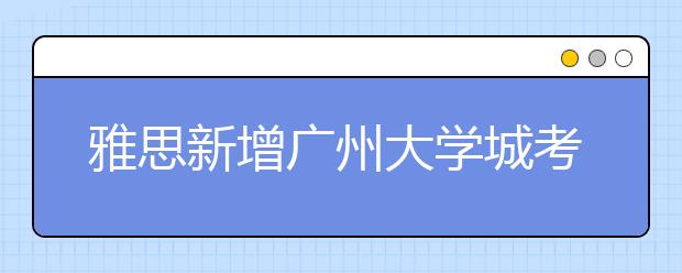 雅思新增广州大学城考点 国内雅思考点增至41个