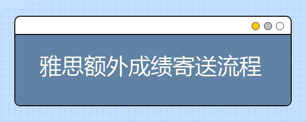 雅思额外成绩寄送流程及费用介绍