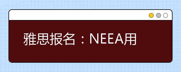 雅思报名：NEEA用户号、注册号、雅思考号
