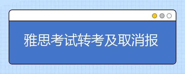 雅思考试转考及取消报考的相关规定