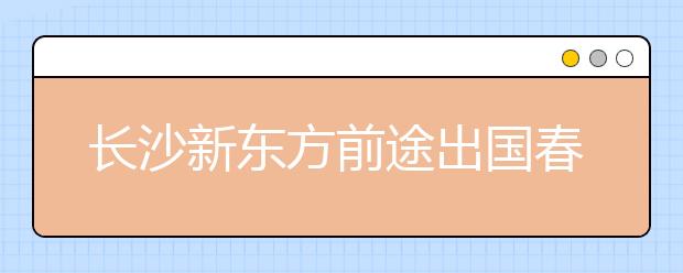 长沙新东方前途出国春季国际院校展完满结束