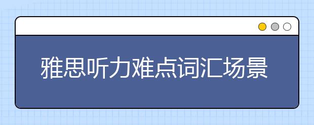 雅思听力难点词汇场景汇总